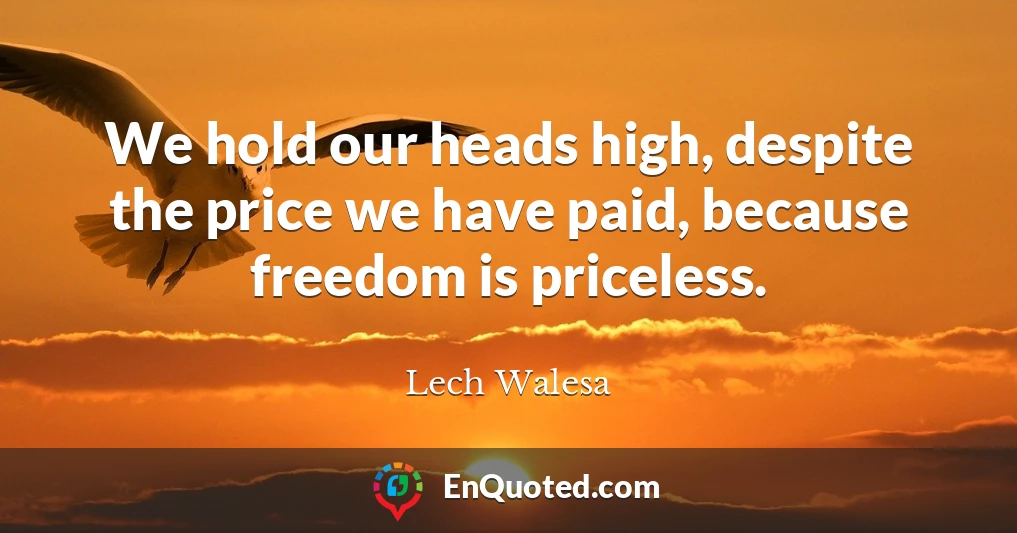 We hold our heads high, despite the price we have paid, because freedom is priceless.