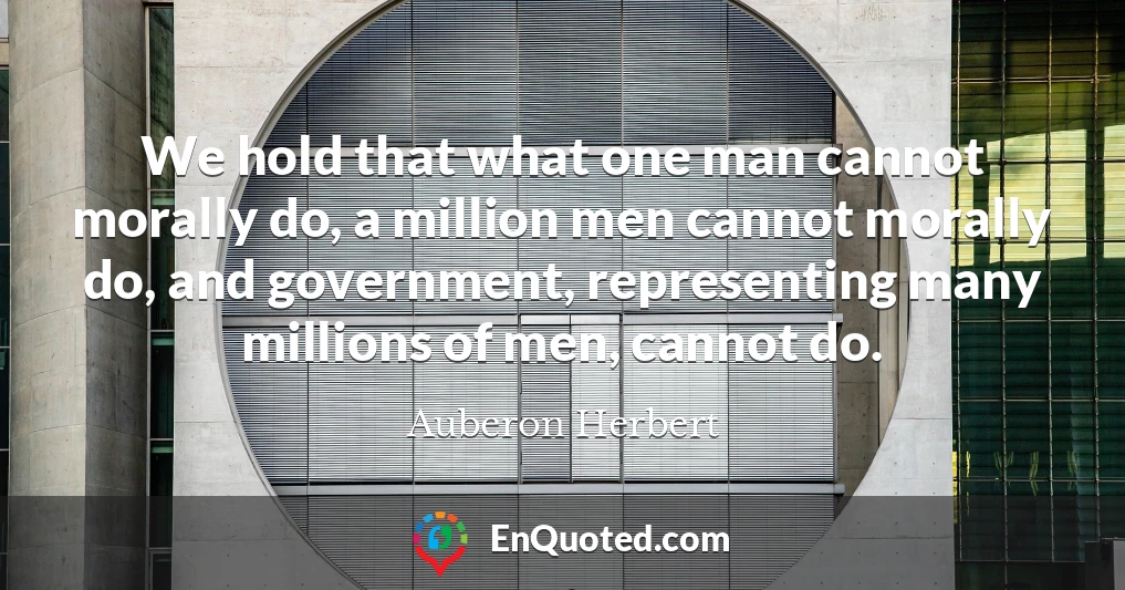 We hold that what one man cannot morally do, a million men cannot morally do, and government, representing many millions of men, cannot do.