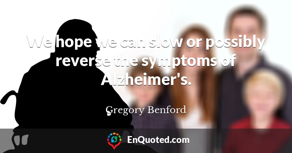 We hope we can slow or possibly reverse the symptoms of Alzheimer's.