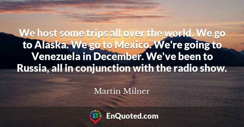We host some trips all over the world. We go to Alaska. We go to Mexico. We're going to Venezuela in December. We've been to Russia, all in conjunction with the radio show.