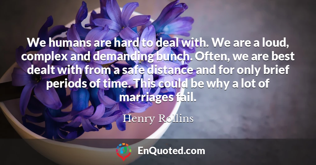We humans are hard to deal with. We are a loud, complex and demanding bunch. Often, we are best dealt with from a safe distance and for only brief periods of time. This could be why a lot of marriages fail.