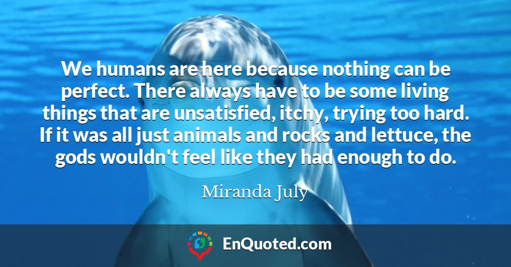 We humans are here because nothing can be perfect. There always have to be some living things that are unsatisfied, itchy, trying too hard. If it was all just animals and rocks and lettuce, the gods wouldn't feel like they had enough to do.