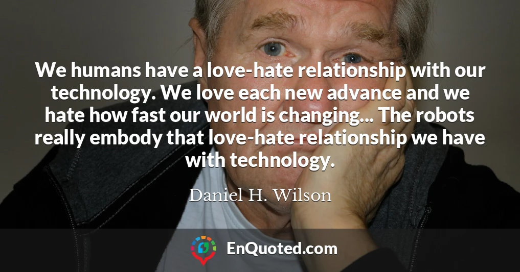 We humans have a love-hate relationship with our technology. We love each new advance and we hate how fast our world is changing... The robots really embody that love-hate relationship we have with technology.