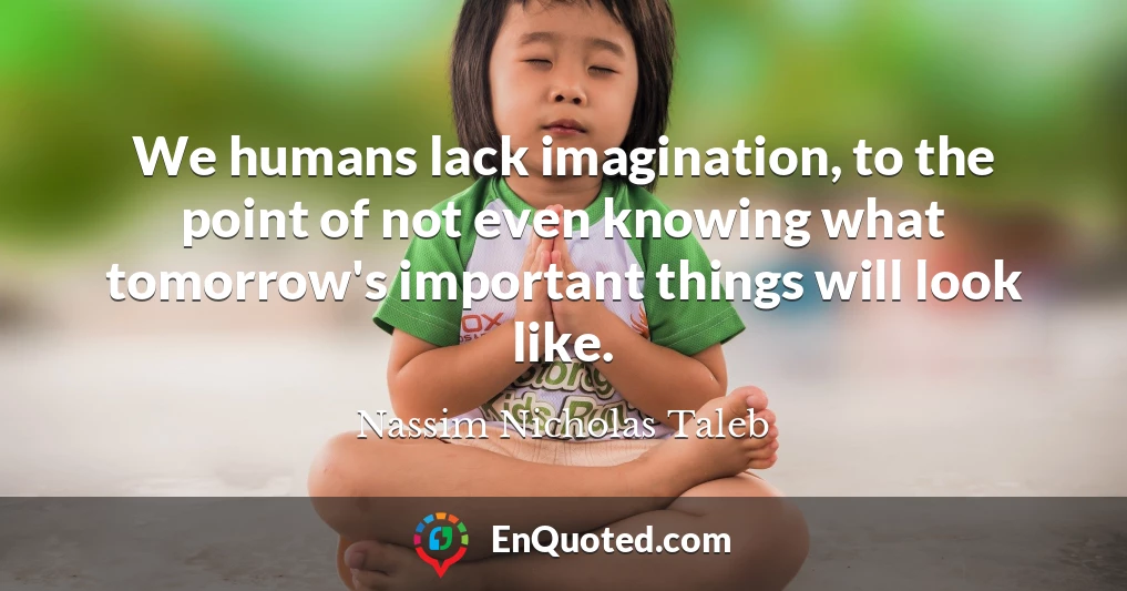 We humans lack imagination, to the point of not even knowing what tomorrow's important things will look like.