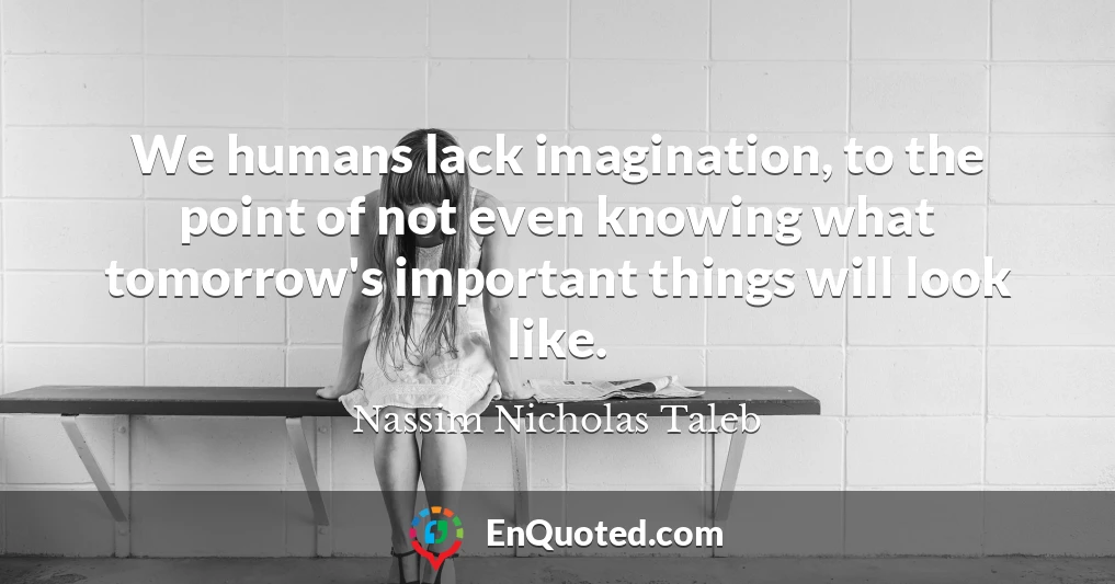 We humans lack imagination, to the point of not even knowing what tomorrow's important things will look like.