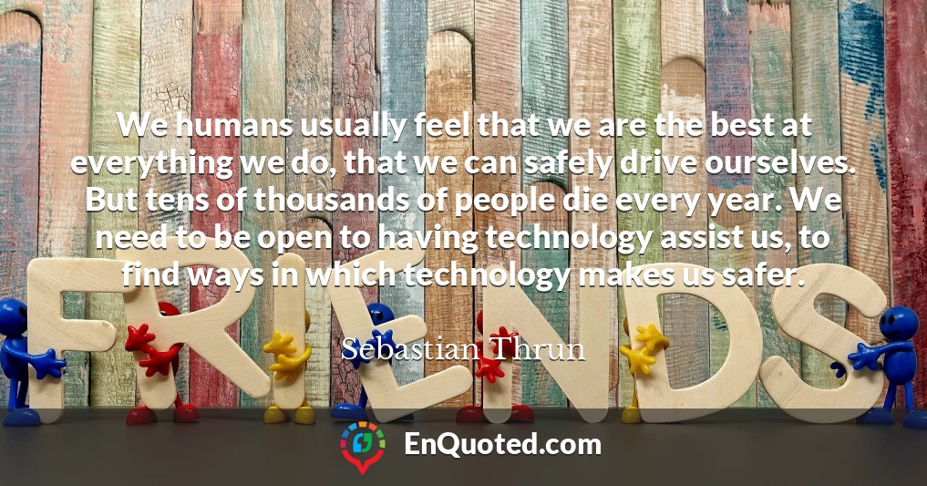 We humans usually feel that we are the best at everything we do, that we can safely drive ourselves. But tens of thousands of people die every year. We need to be open to having technology assist us, to find ways in which technology makes us safer.