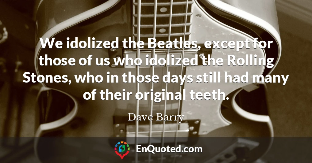 We idolized the Beatles, except for those of us who idolized the Rolling Stones, who in those days still had many of their original teeth.