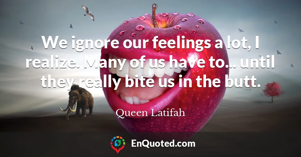 We ignore our feelings a lot, I realize. Many of us have to... until they really bite us in the butt.