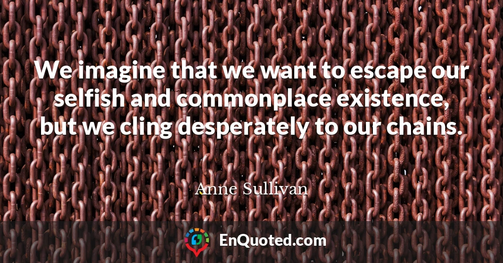 We imagine that we want to escape our selfish and commonplace existence, but we cling desperately to our chains.