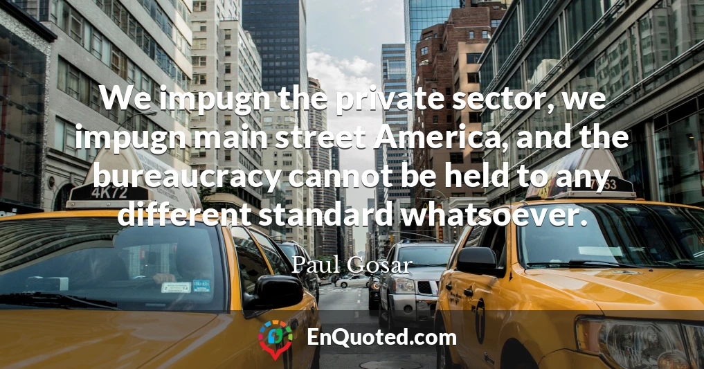 We impugn the private sector, we impugn main street America, and the bureaucracy cannot be held to any different standard whatsoever.