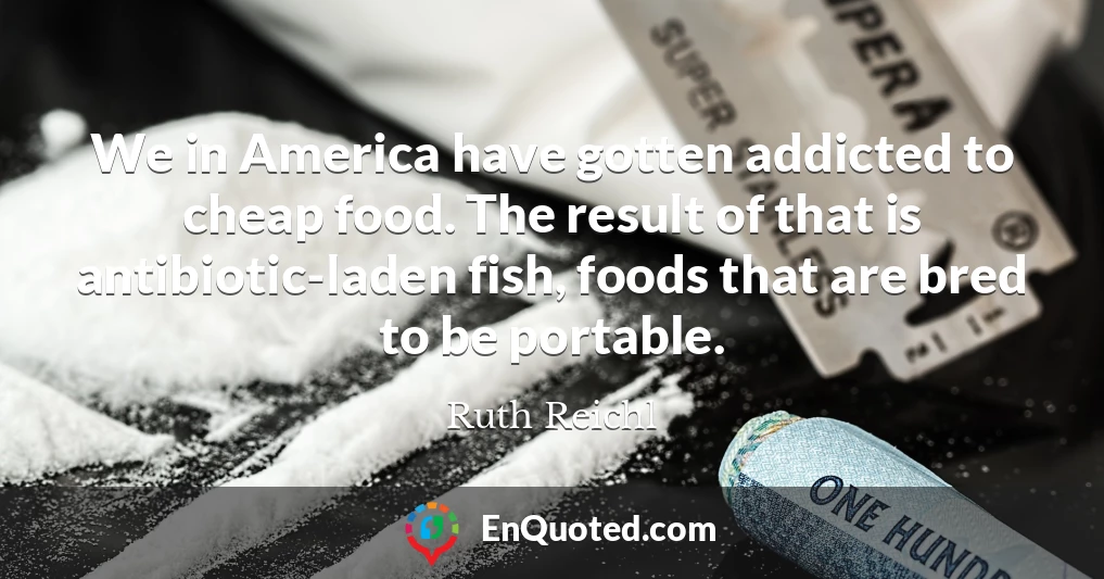 We in America have gotten addicted to cheap food. The result of that is antibiotic-laden fish, foods that are bred to be portable.