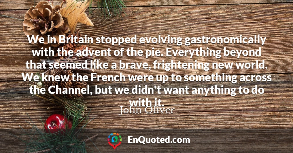 We in Britain stopped evolving gastronomically with the advent of the pie. Everything beyond that seemed like a brave, frightening new world. We knew the French were up to something across the Channel, but we didn't want anything to do with it.