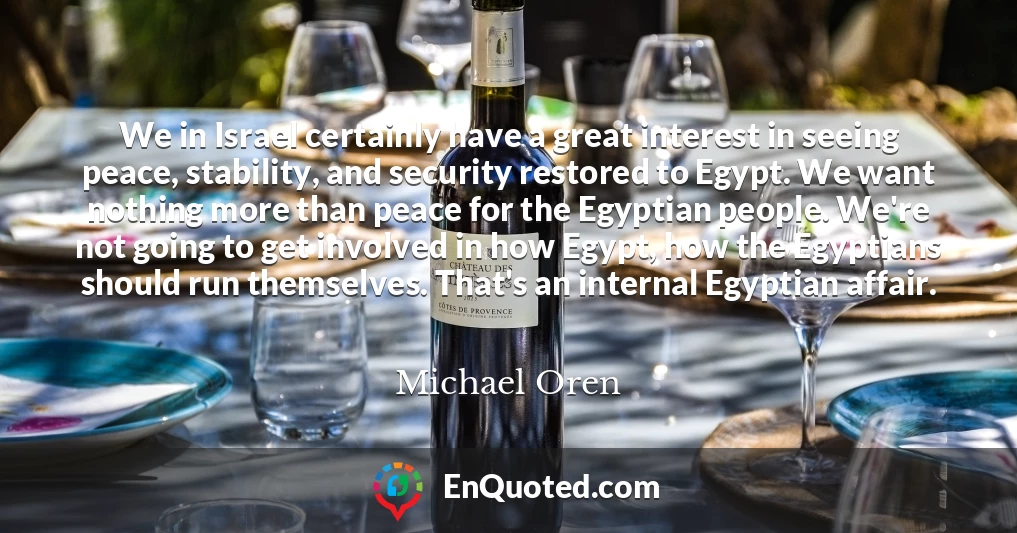 We in Israel certainly have a great interest in seeing peace, stability, and security restored to Egypt. We want nothing more than peace for the Egyptian people. We're not going to get involved in how Egypt, how the Egyptians should run themselves. That's an internal Egyptian affair.