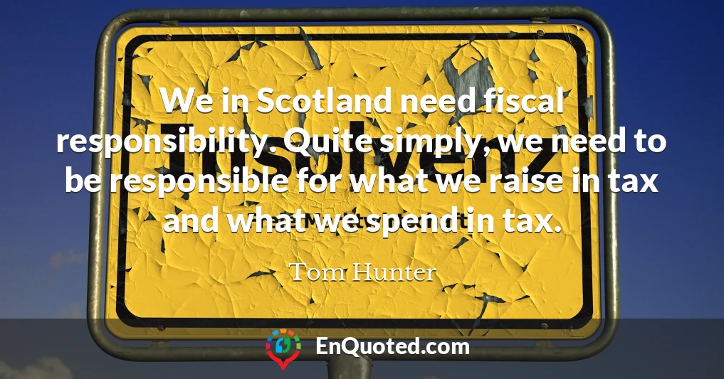 We in Scotland need fiscal responsibility. Quite simply, we need to be responsible for what we raise in tax and what we spend in tax.