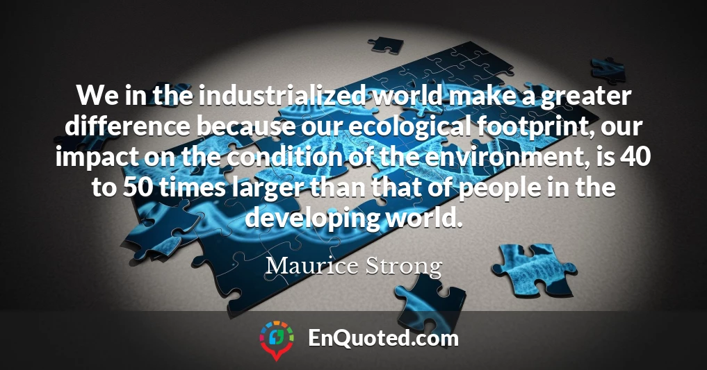 We in the industrialized world make a greater difference because our ecological footprint, our impact on the condition of the environment, is 40 to 50 times larger than that of people in the developing world.