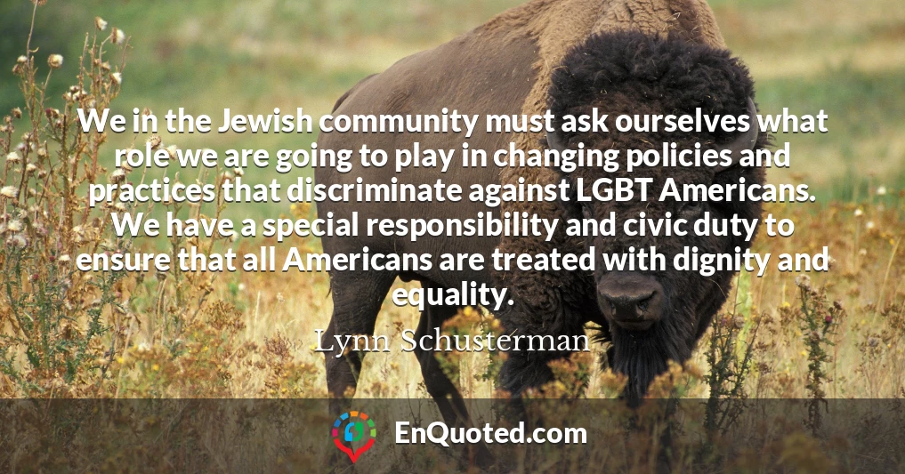 We in the Jewish community must ask ourselves what role we are going to play in changing policies and practices that discriminate against LGBT Americans. We have a special responsibility and civic duty to ensure that all Americans are treated with dignity and equality.