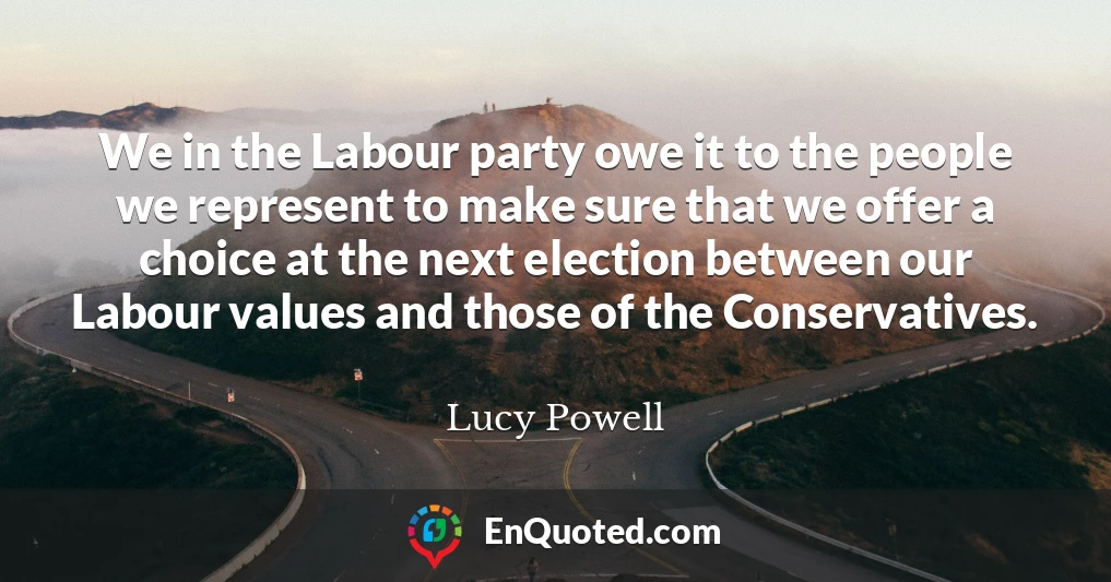We in the Labour party owe it to the people we represent to make sure that we offer a choice at the next election between our Labour values and those of the Conservatives.
