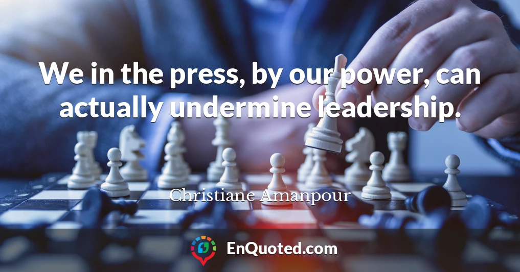 We in the press, by our power, can actually undermine leadership.