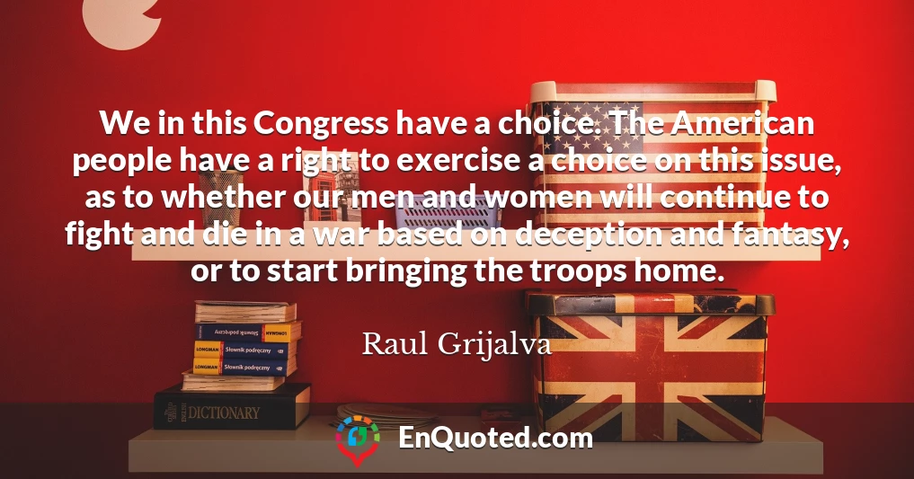 We in this Congress have a choice. The American people have a right to exercise a choice on this issue, as to whether our men and women will continue to fight and die in a war based on deception and fantasy, or to start bringing the troops home.