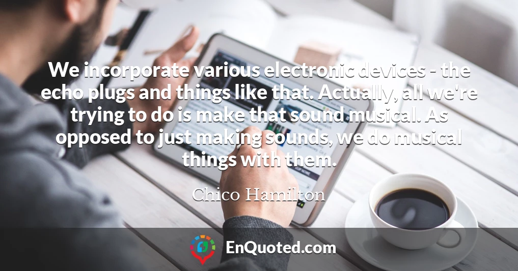 We incorporate various electronic devices - the echo plugs and things like that. Actually, all we're trying to do is make that sound musical. As opposed to just making sounds, we do musical things with them.