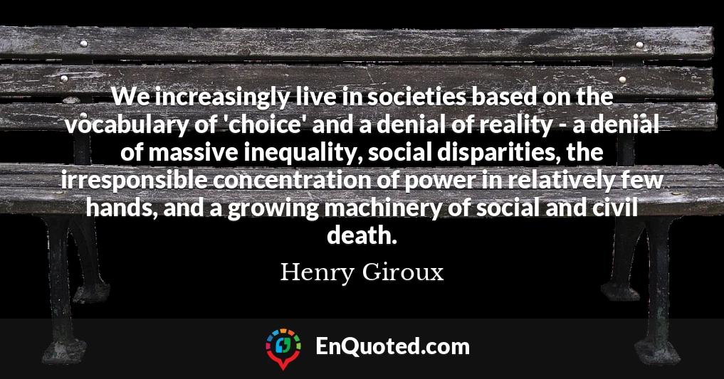 We increasingly live in societies based on the vocabulary of 'choice' and a denial of reality - a denial of massive inequality, social disparities, the irresponsible concentration of power in relatively few hands, and a growing machinery of social and civil death.