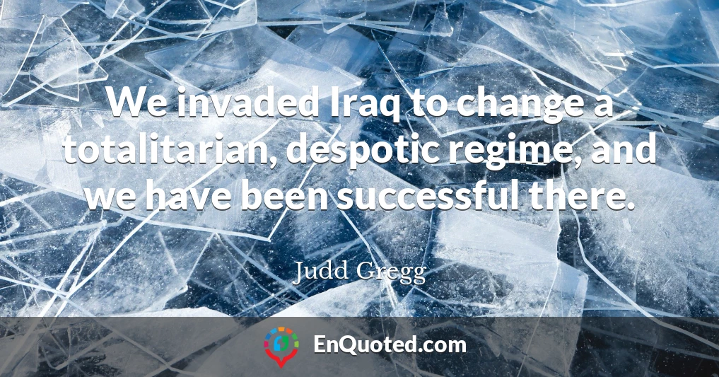We invaded Iraq to change a totalitarian, despotic regime, and we have been successful there.