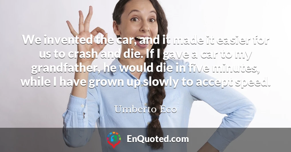 We invented the car, and it made it easier for us to crash and die. If I gave a car to my grandfather, he would die in five minutes, while I have grown up slowly to accept speed.