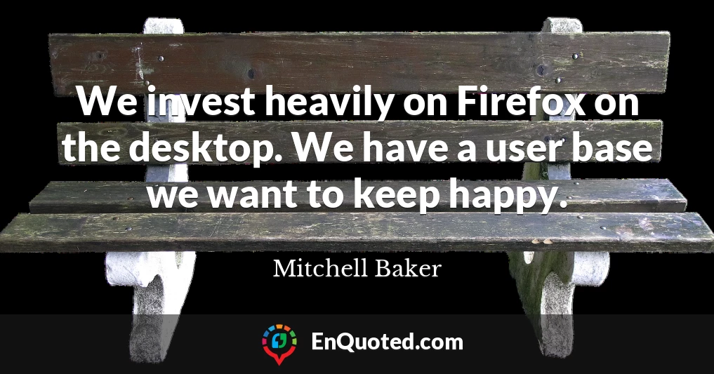 We invest heavily on Firefox on the desktop. We have a user base we want to keep happy.