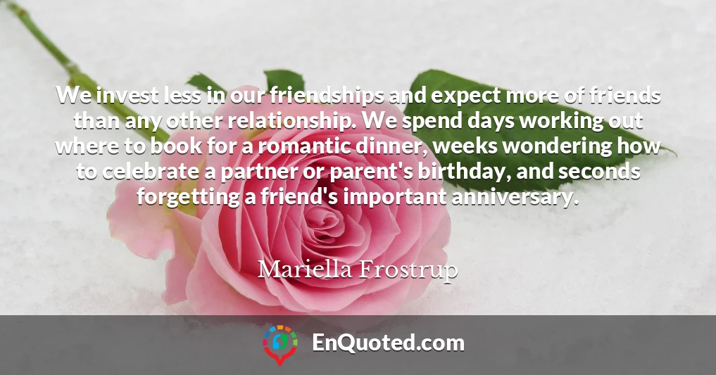 We invest less in our friendships and expect more of friends than any other relationship. We spend days working out where to book for a romantic dinner, weeks wondering how to celebrate a partner or parent's birthday, and seconds forgetting a friend's important anniversary.