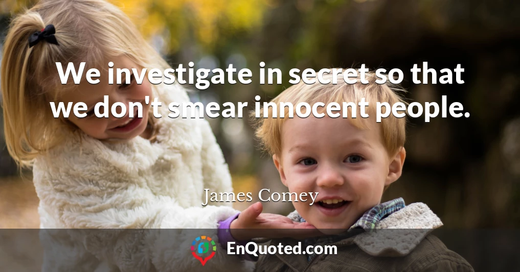 We investigate in secret so that we don't smear innocent people.