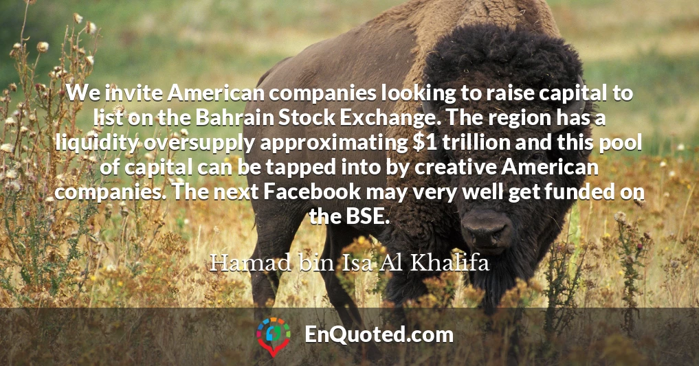 We invite American companies looking to raise capital to list on the Bahrain Stock Exchange. The region has a liquidity oversupply approximating $1 trillion and this pool of capital can be tapped into by creative American companies. The next Facebook may very well get funded on the BSE.