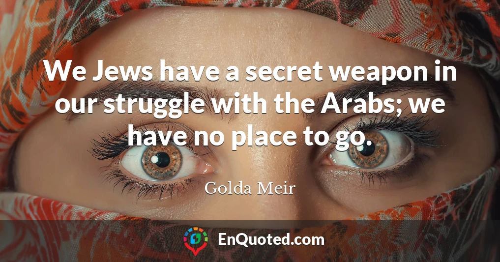 We Jews have a secret weapon in our struggle with the Arabs; we have no place to go.
