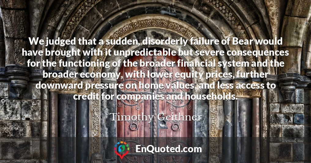 We judged that a sudden, disorderly failure of Bear would have brought with it unpredictable but severe consequences for the functioning of the broader financial system and the broader economy, with lower equity prices, further downward pressure on home values, and less access to credit for companies and households.