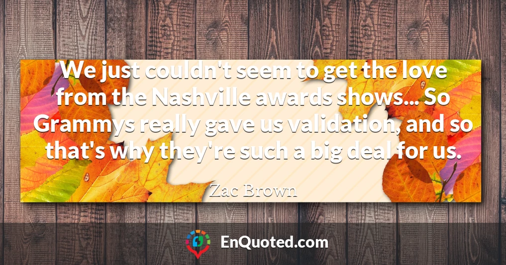 We just couldn't seem to get the love from the Nashville awards shows... So Grammys really gave us validation, and so that's why they're such a big deal for us.