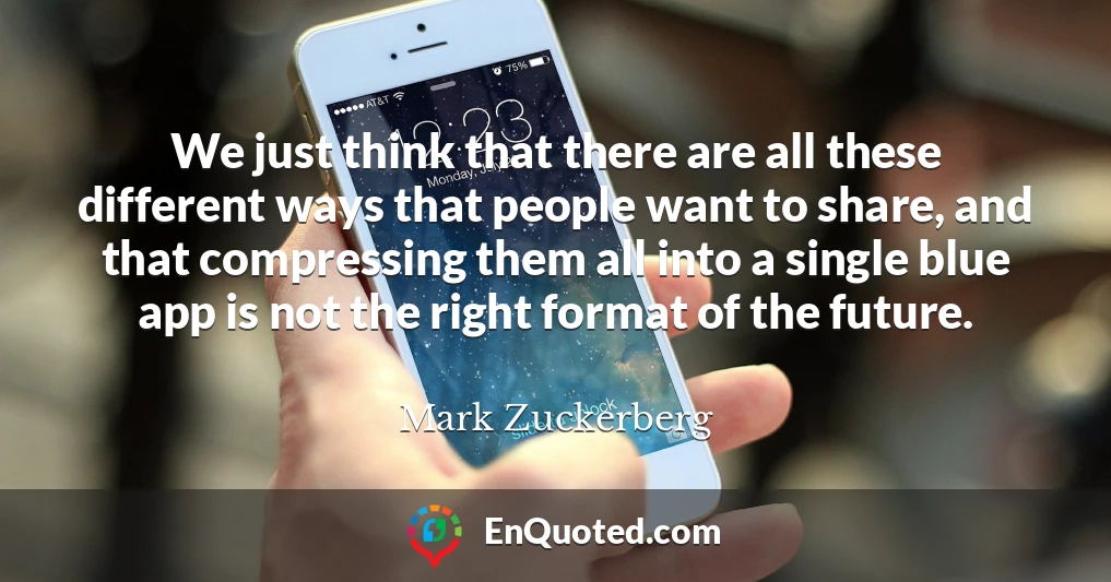 We just think that there are all these different ways that people want to share, and that compressing them all into a single blue app is not the right format of the future.