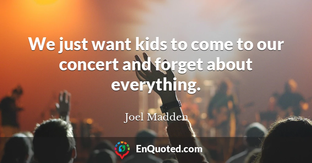 We just want kids to come to our concert and forget about everything.