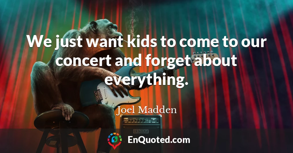 We just want kids to come to our concert and forget about everything.