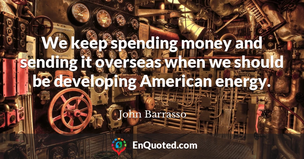 We keep spending money and sending it overseas when we should be developing American energy.