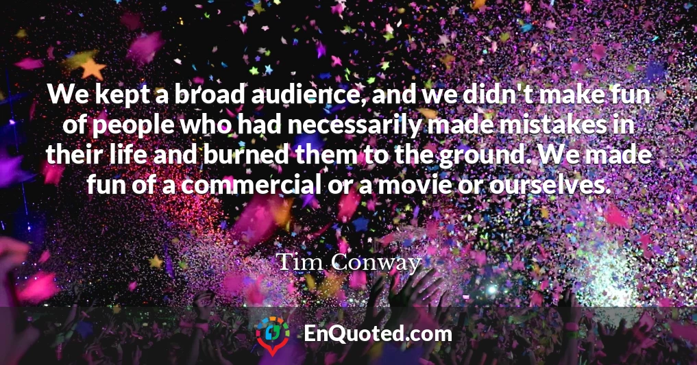We kept a broad audience, and we didn't make fun of people who had necessarily made mistakes in their life and burned them to the ground. We made fun of a commercial or a movie or ourselves.