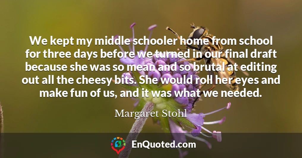 We kept my middle schooler home from school for three days before we turned in our final draft because she was so mean and so brutal at editing out all the cheesy bits. She would roll her eyes and make fun of us, and it was what we needed.