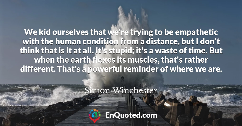 We kid ourselves that we're trying to be empathetic with the human condition from a distance, but I don't think that is it at all. It's stupid; it's a waste of time. But when the earth flexes its muscles, that's rather different. That's a powerful reminder of where we are.