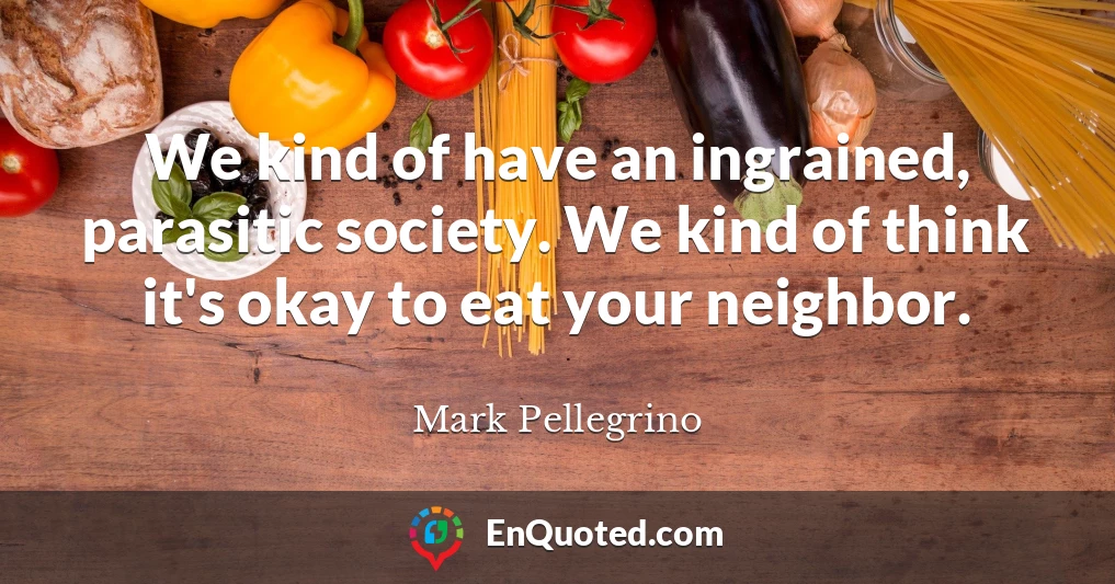 We kind of have an ingrained, parasitic society. We kind of think it's okay to eat your neighbor.