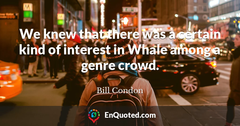 We knew that there was a certain kind of interest in Whale among a genre crowd.