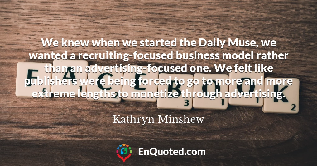 We knew when we started the Daily Muse, we wanted a recruiting-focused business model rather than an advertising-focused one. We felt like publishers were being forced to go to more and more extreme lengths to monetize through advertising.