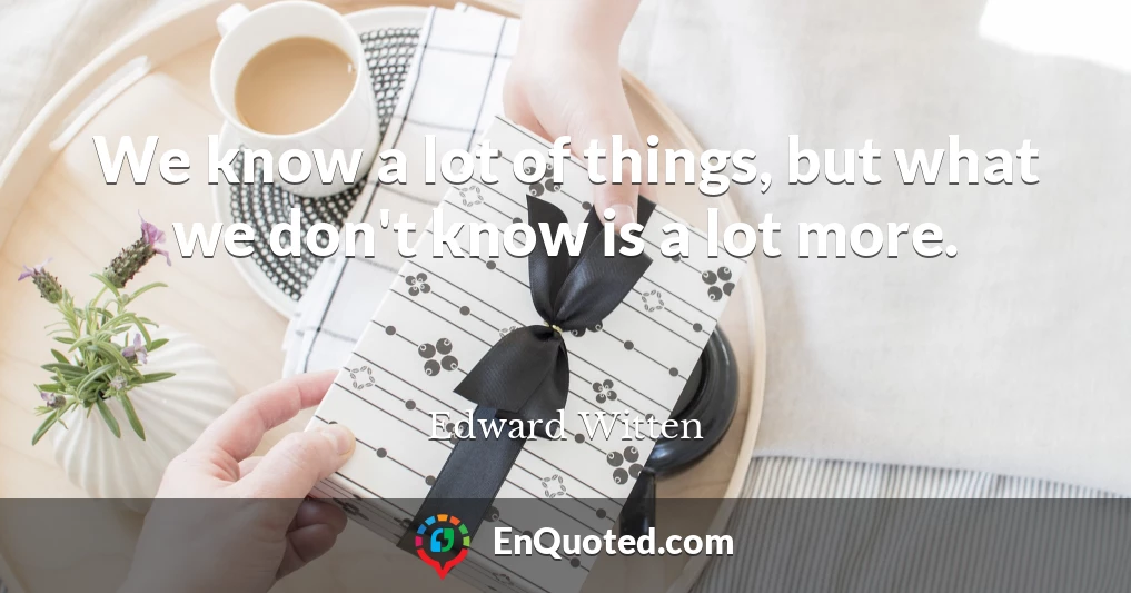 We know a lot of things, but what we don't know is a lot more.