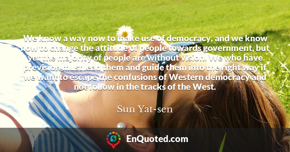 We know a way now to make use of democracy, and we know how to change the attitude of people towards government, but yet the majority of people are without vision. We who have prevision must lead them and guide them into the right way if we want to escape the confusions of Western democracy and not follow in the tracks of the West.