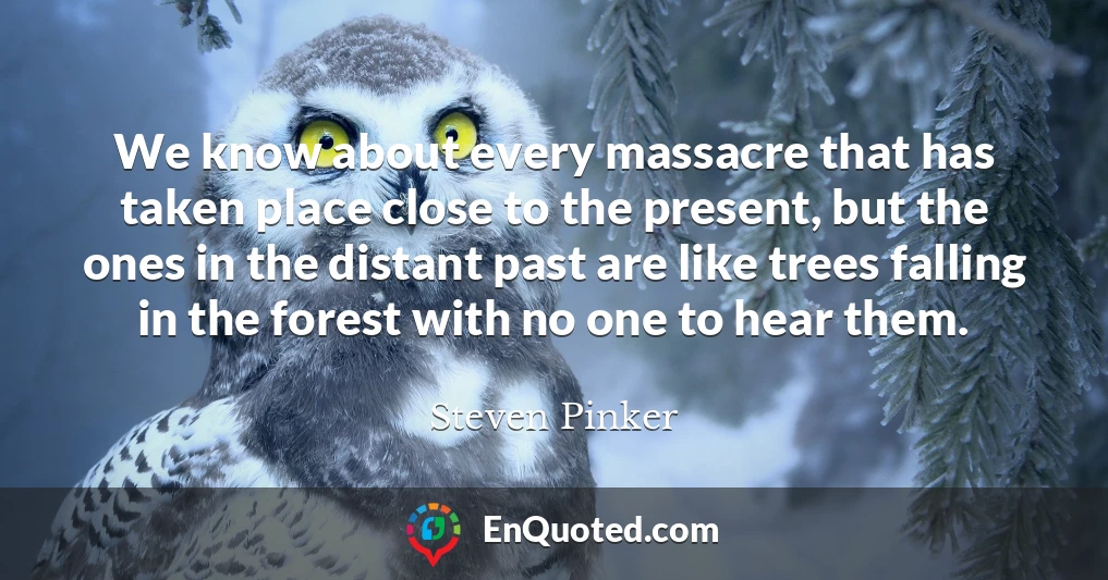 We know about every massacre that has taken place close to the present, but the ones in the distant past are like trees falling in the forest with no one to hear them.