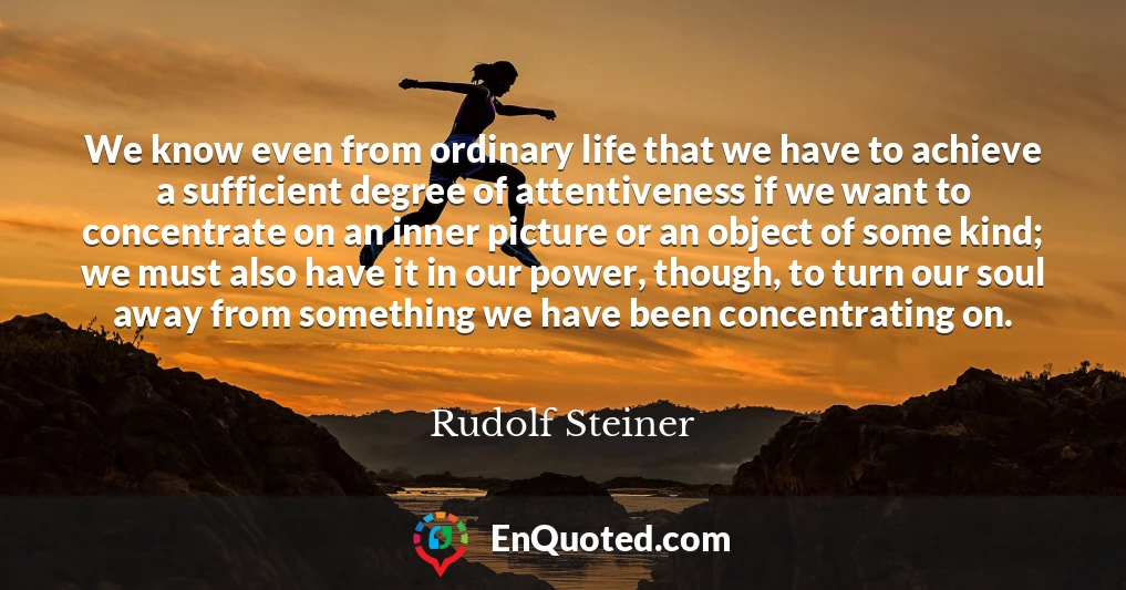 We know even from ordinary life that we have to achieve a sufficient degree of attentiveness if we want to concentrate on an inner picture or an object of some kind; we must also have it in our power, though, to turn our soul away from something we have been concentrating on.