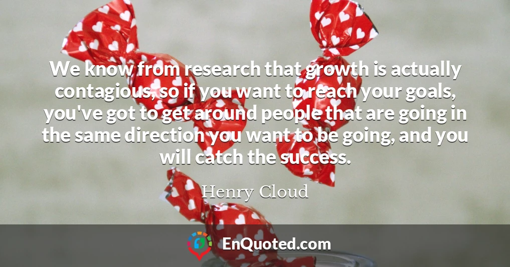 We know from research that growth is actually contagious, so if you want to reach your goals, you've got to get around people that are going in the same direction you want to be going, and you will catch the success.