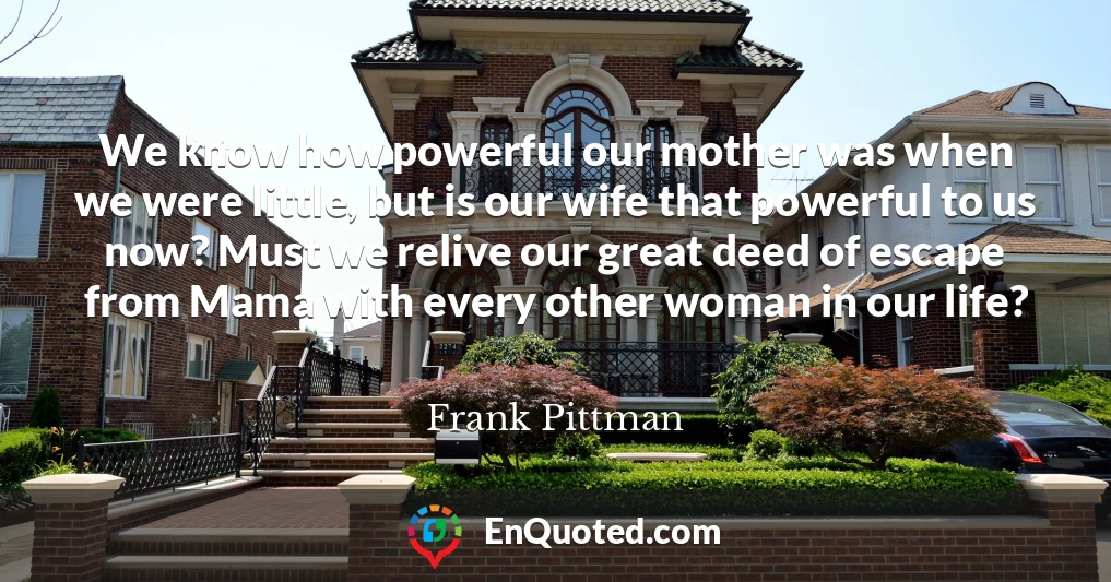 We know how powerful our mother was when we were little, but is our wife that powerful to us now? Must we relive our great deed of escape from Mama with every other woman in our life?
